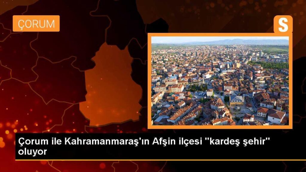 Çorum ile Kahramanmaraş’ın Afşin ilçesi “kardeş şehir” oluyor