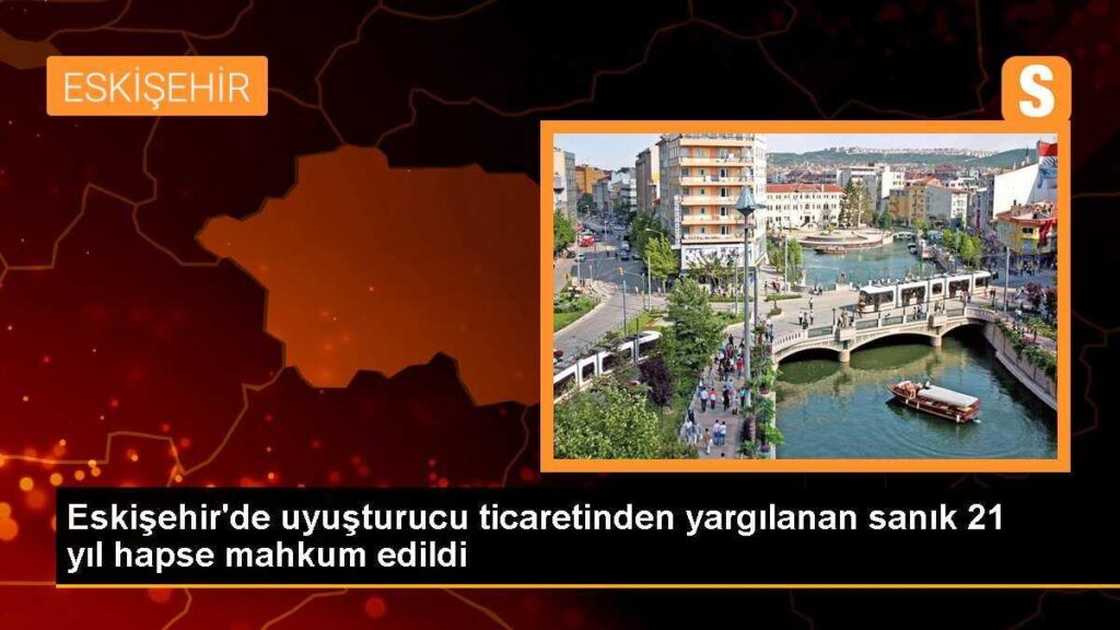 Eskişehir’de uyuşturucu ticaretinden yargılanan sanık 21 yıl hapse mahkum edildi