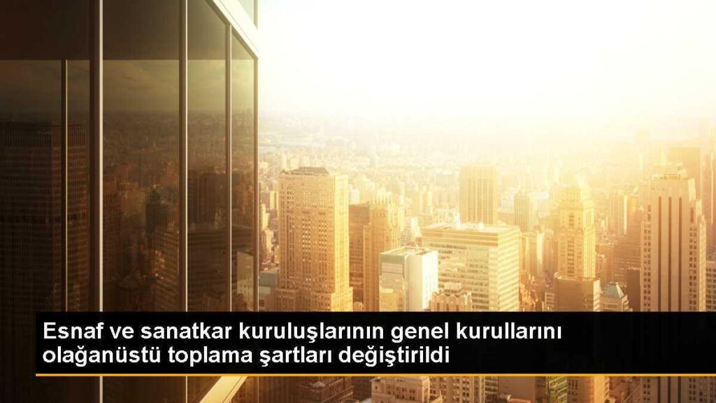 Esnaf ve sanatkar kuruluşlarının genel kurullarını olağanüstü toplama şartları değiştirildi