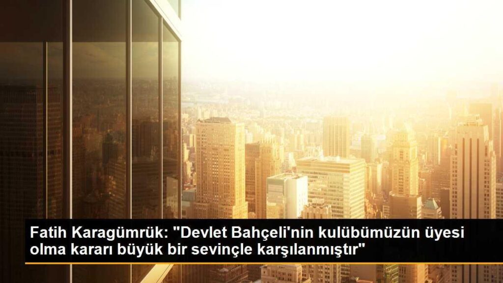 Fatih Karagümrük: “Devlet Bahçeli’nin kulübümüzün üyesi olma kararı büyük bir sevinçle karşılanmıştır”