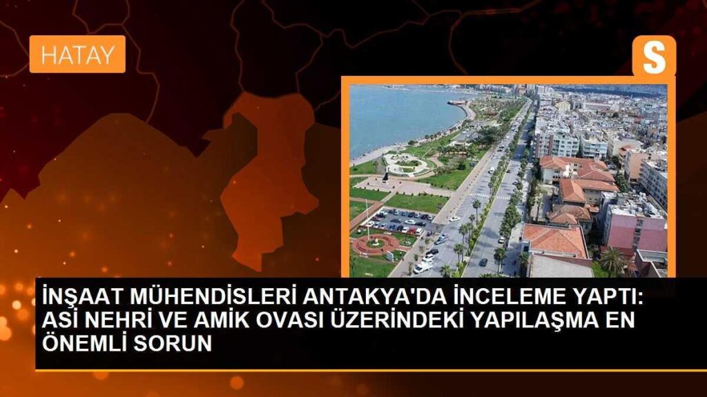 İNŞAAT MÜHENDİSLERİ ANTAKYA’DA İNCELEME YAPTI: ASİ NEHRİ VE AMİK OVASI ÜZERİNDEKİ YAPILAŞMA EN ÖNEMLİ SORUN