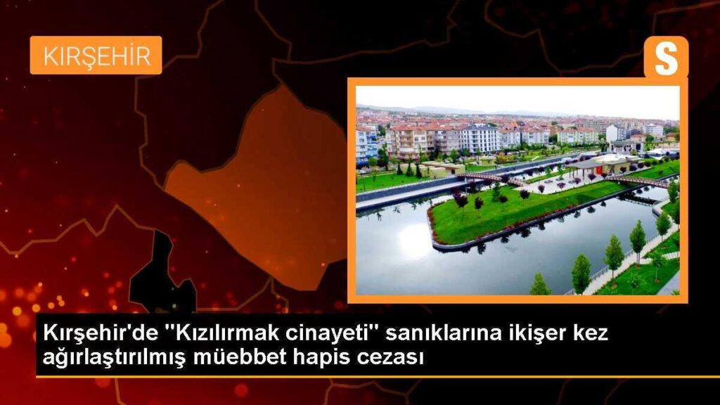Kırşehir’de “Kızılırmak cinayeti” sanıklarına ikişer kez ağırlaştırılmış müebbet hapis cezası