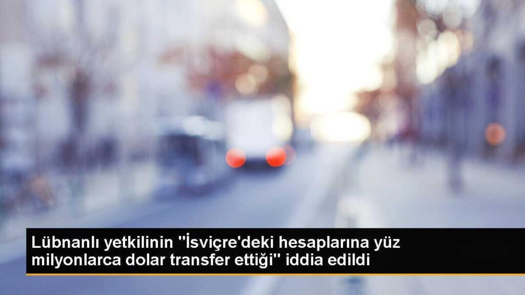 Lübnanlı yetkilinin “İsviçre’deki hesaplarına yüz milyonlarca dolar transfer ettiği” iddia edildi